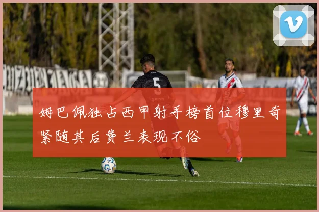姆巴佩独占西甲射手榜首位穆里奇紧随其后费兰表现不俗