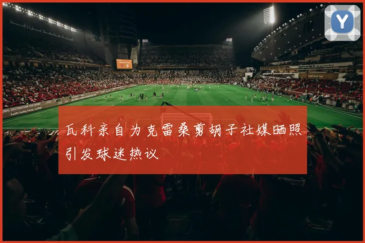 瓦科亲自为克雷桑剪胡子社媒晒照引发球迷热议