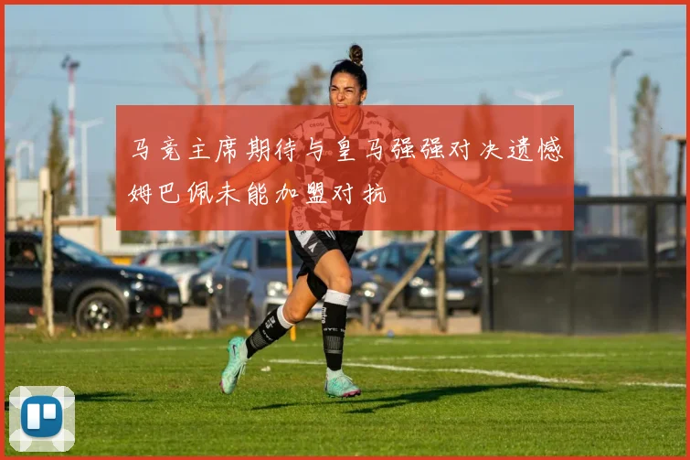 马竞主席期待与皇马强强对决遗憾姆巴佩未能加盟对抗
