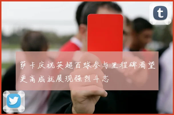 萨卡庆祝英超百球参与里程碑渴望更高成就展现强烈斗志