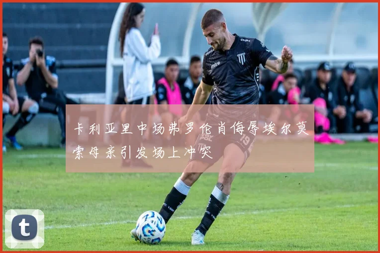 卡利亚里中场弗罗伦肖侮辱埃尔莫索母亲引发场上冲突