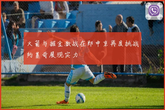 火箭与掘金激战在即申京再度挑战约基奇展现实力