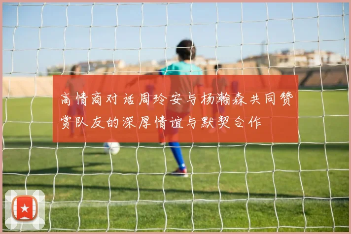 高情商对话周玲安与杨瀚森共同赞赏队友的深厚情谊与默契合作