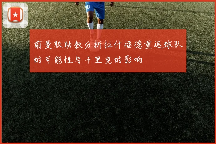 前曼联助教分析拉什福德重返球队的可能性与卡里克的影响