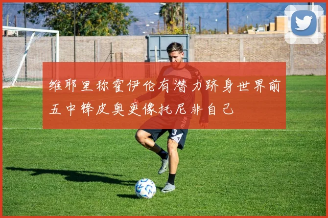 维耶里称霍伊伦有潜力跻身世界前五中锋皮奥更像托尼非自己