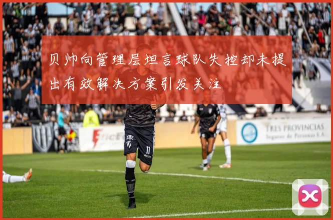 贝帅向管理层坦言球队失控却未提出有效解决方案引发关注
