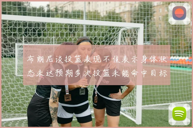 布朗尼谈投篮表现不佳表示身体状态未达预期多次投篮未能命中目标