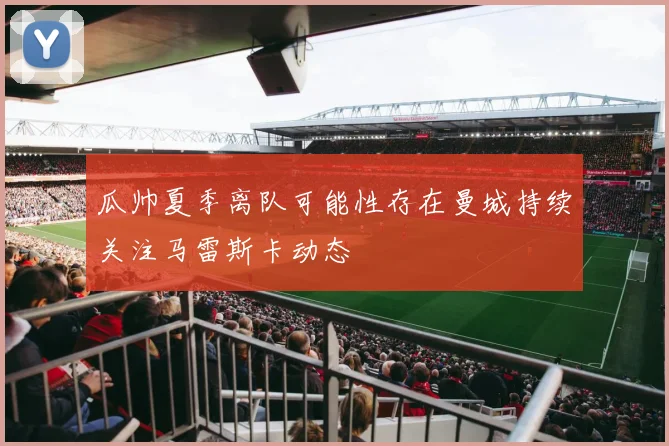 瓜帅夏季离队可能性存在曼城持续关注马雷斯卡动态