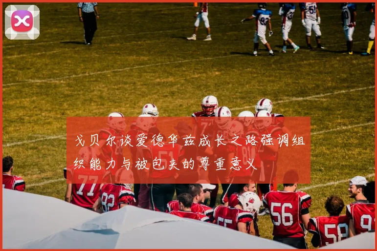 戈贝尔谈爱德华兹成长之路强调组织能力与被包夹的尊重意义