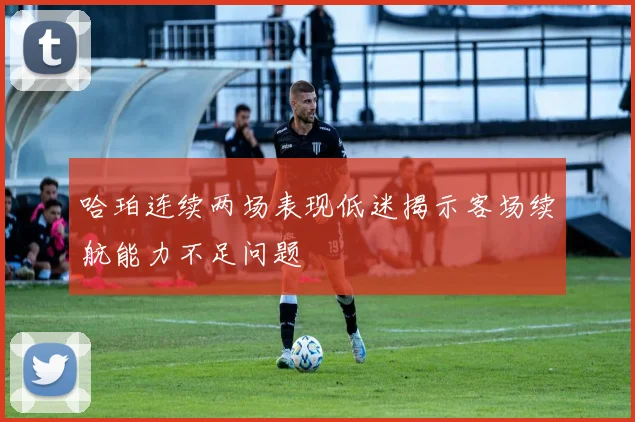 哈珀连续两场表现低迷揭示客场续航能力不足问题