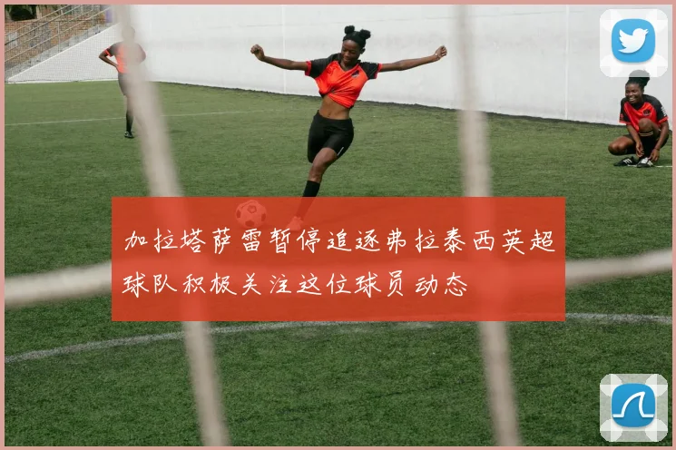 加拉塔萨雷暂停追逐弗拉泰西英超球队积极关注这位球员动态