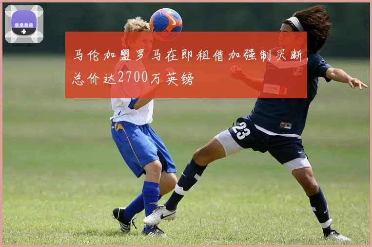 马伦加盟罗马在即租借加强制买断总价达2700万英镑