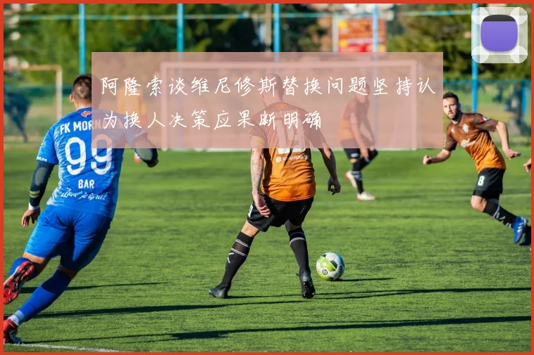 阿隆索谈维尼修斯替换问题坚持认为换人决策应果断明确