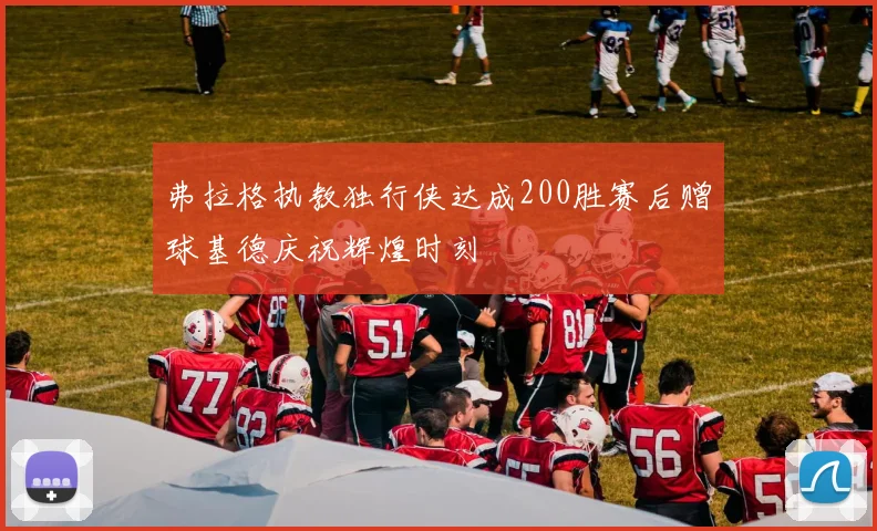 弗拉格执教独行侠达成200胜赛后赠球基德庆祝辉煌时刻