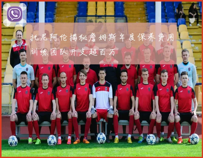 托尼阿伦揭秘詹姆斯年度保养费用训练团队开支超百万