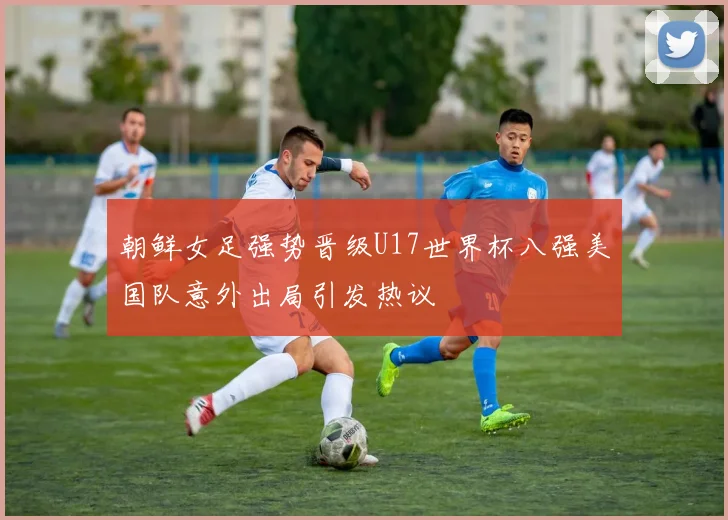 朝鲜女足强势晋级U17世界杯八强美国队意外出局引发热议