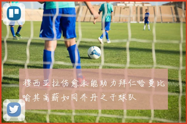穆西亚拉伤愈未能助力拜仁哈曼比喻其高薪如同乔丹之于球队