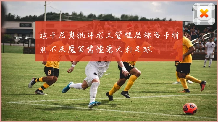 迪卡尼奥批评尤文管理层称洛卡特利不及魔笛需懂意大利足球