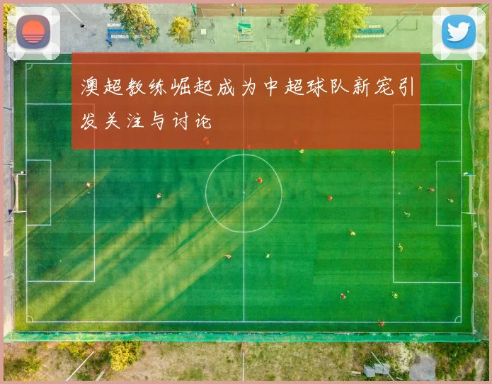澳超教练崛起成为中超球队新宠引发关注与讨论