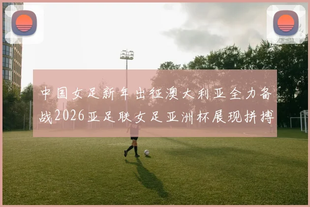 中国女足新年出征澳大利亚全力备战2026亚足联女足亚洲杯展现拼搏精神