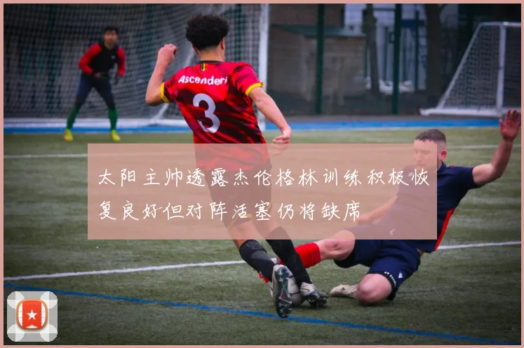太阳主帅透露杰伦格林训练积极恢复良好但对阵活塞仍将缺席