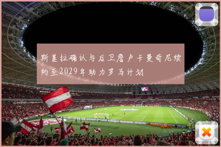 斯基拉确认与后卫詹卢卡曼奇尼续约至2029年助力罗马计划