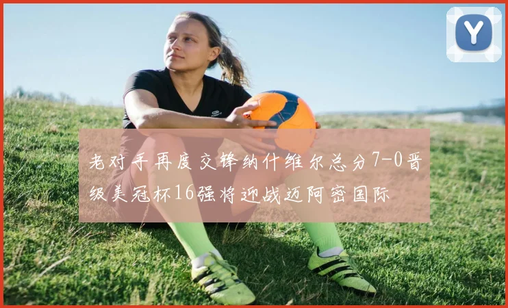 老对手再度交锋纳什维尔总分7-0晋级美冠杯16强将迎战迈阿密国际