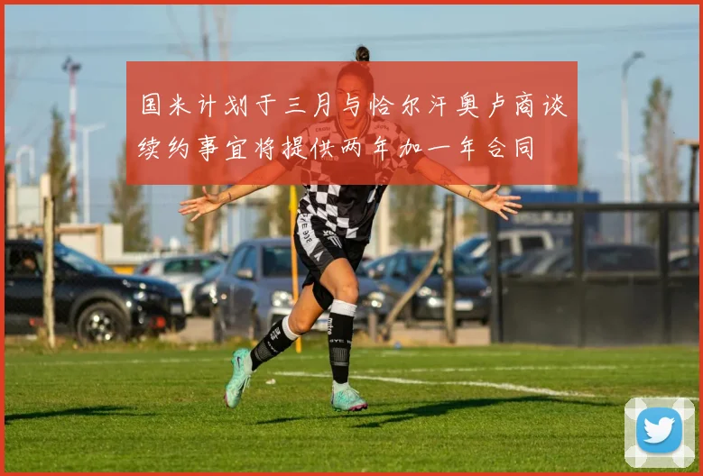 国米计划于三月与恰尔汗奥卢商谈续约事宜将提供两年加一年合同