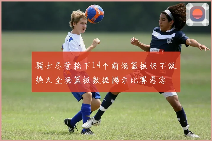 骑士尽管抢下14个前场篮板仍不敌热火全场篮板数据揭示比赛悬念