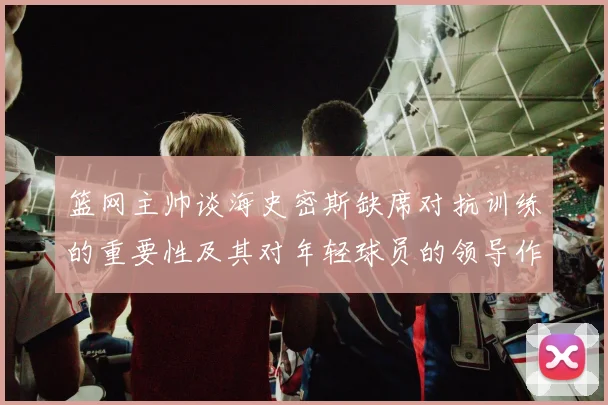 篮网主帅谈海史密斯缺席对抗训练的重要性及其对年轻球员的领导作用