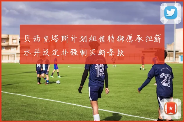 贝西克塔斯计划租借特狮愿承担薪水并设定非强制买断条款
