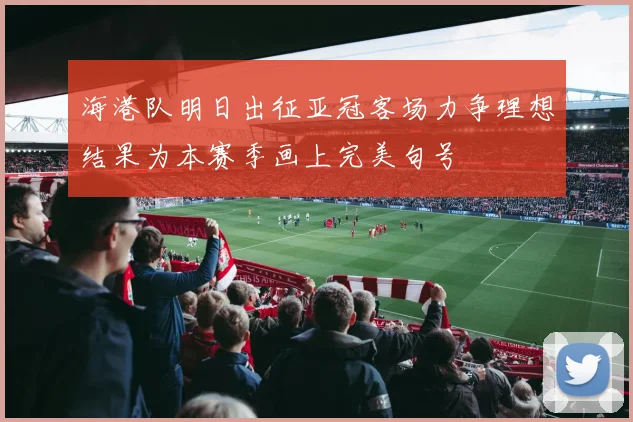 海港队明日出征亚冠客场力争理想结果为本赛季画上完美句号
