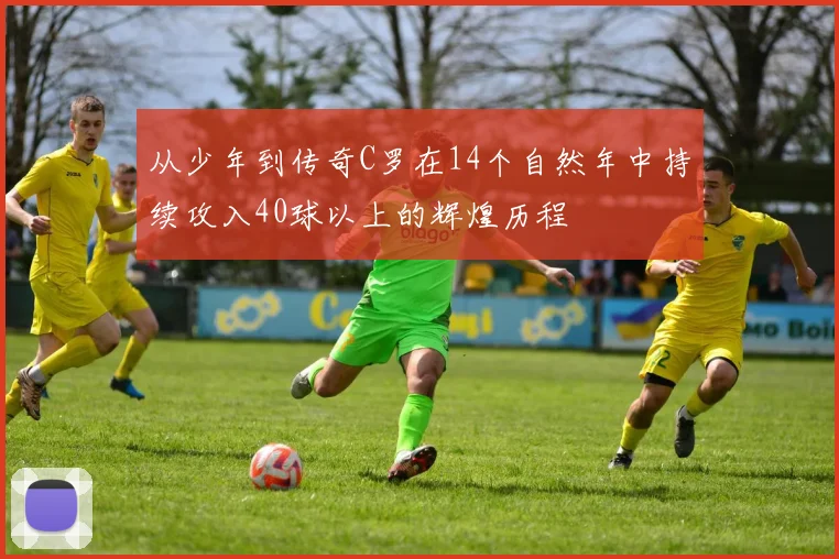 从少年到传奇C罗在14个自然年中持续攻入40球以上的辉煌历程