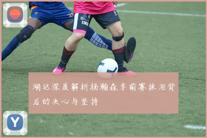 湖记深度解析杨瀚森季前赛抹泪背后的决心与坚持