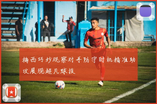 梅西巧妙观察对手防守时机精准助攻展现超凡球技