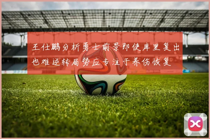 王仕鹏分析勇士前景即使库里复出也难逆转局势应专注于养伤恢复