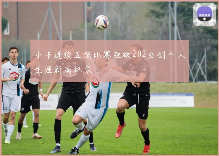 小卡连续五场比赛狂砍202分创个人生涯新高纪录