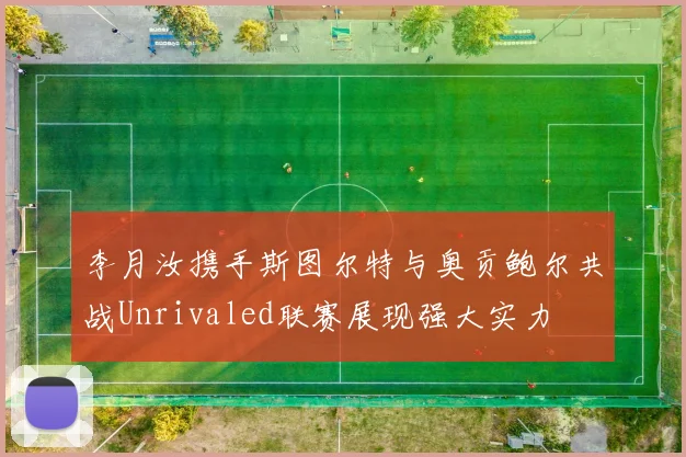 李月汝携手斯图尔特与奥贡鲍尔共战Unrivaled联赛展现强大实力