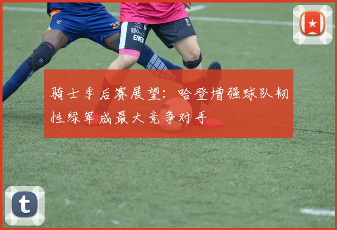 骑士季后赛展望：哈登增强球队韧性绿军成最大竞争对手